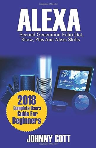 ALEXA: 2018 Complete Users Guide For Beginners, Second Generation Echo Dot, Echo Show, Echo Plus, Tap, Alexa Skills, Smart Home